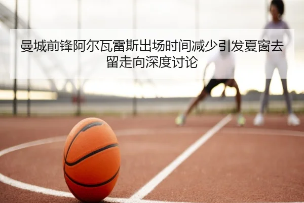 曼城前锋阿尔瓦雷斯出场时间减少引发夏窗去留走向深度讨论