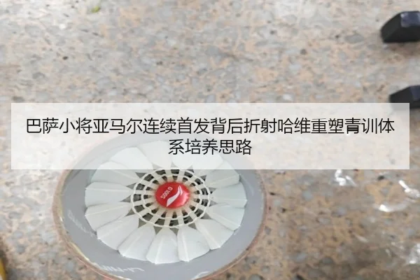 巴萨小将亚马尔连续首发背后折射哈维重塑青训体系培养思路