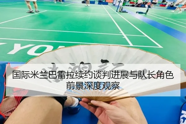 国际米兰巴雷拉续约谈判进展与队长角色前景深度观察