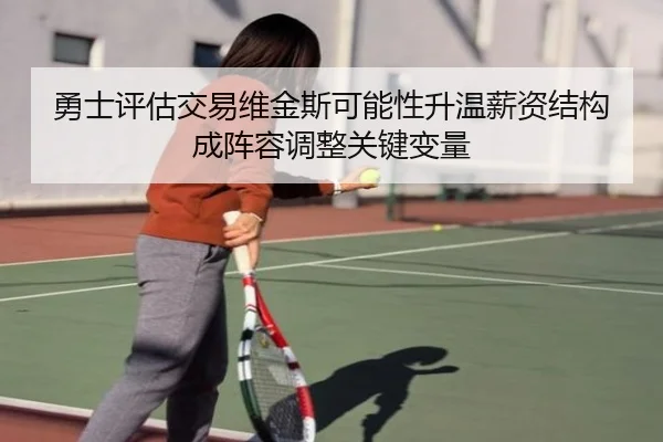 勇士评估交易维金斯可能性升温薪资结构成阵容调整关键变量