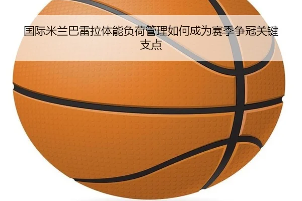 国际米兰巴雷拉体能负荷管理如何成为赛季争冠关键支点