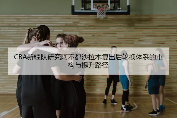 CBA新疆队研究阿不都沙拉木复出后轮换体系的重构与提升路径